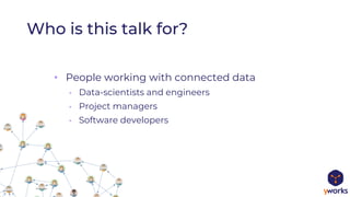 Who is this talk for?
• People working with connected data
• Data-scientists and engineers
• Project managers
• Software developers
 