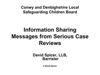 Conwy and Denbighshire Local
Safeguarding Children Board
Information Sharing
Messages from Serious Case
Reviews
David Spicer, LLB,
Barrister
© David Spicer
 