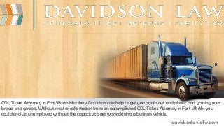 CDL Ticket Attorney in Fort Worth Matthew Davidson can help to get you again out and about and gaining your
bread and spread. Without master exhortation from an accomplished CDL Ticket Attorney in Fort Worth, you
could end up unemployed without the capacity to get work driving a business vehicle.
-davidsonlawdfw.com
 