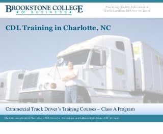 Providing Quality Education in 
North Carolina for Over 70 Years 
CDL Training in Charlotte, NC 
Commercial Truck Driver’s Training Courses – Class A Program 
Charlotte: 10125 Berkeley Place Drive, 1-888-766-0072 Greensboro: 424 Gallimore Dairy Road, 1-888-387-9590 
 