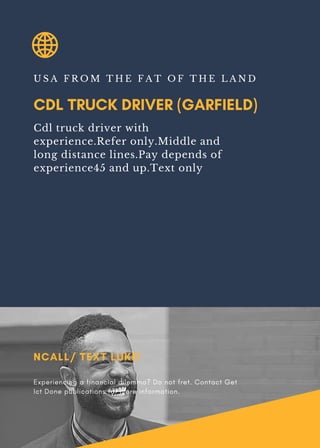 CDL TRUCK DRIVER (GARFIELD)
U S A F R O M T H E F A T O F T H E L A N D
Cdl truck driver with
experience.Refer only.Middle and
long distance lines.Pay depends of
experience45 and up.Text only
NCALL/ TEXT LUKE!
Experiencing a financial dilemma? Do not fret. Contact Get
Ict Done publications for more information.
 