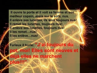 Il ouvre la porte et il voit sa femme et son meilleur copain, assis sur le sof á, nus.   Il enlève ses lunettes, ils sont toujours nus! Il remet les lunettes, toujours nus! Il enlève ses lunettes, toujours nus!  il les remet…nus! il les enlève…nus! Furieux il hurle:  “J’ai toujours du pot, moi! Elles sont neuves et déjà elles ne marchent plus!!!”   