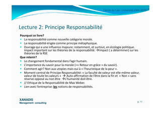 Cercle du Lac- Université d’été 2010
Lecture 2: Principe Responsabilité
Pourquoi ce livre?
La responsabilité comme nouvelle catégorie morale.
La responsabilité érigée comme principe métaphysique.
Ouvrage qui a une influence majeure: notamment, et surtout, en écologie politique.
Impact important sur les théories de la responsabilité. Impact ( a déterminer) sur les
théories de la RSE
Que retenir?
XANADISXANADIS
Management consultingManagement consulting
Que retenir?
Le changement fondamental dans l’agir humain.
L’importance du savoir pour la morale (=« Retour en grâce » du savoir).
Comment agir? Non aux utopies mais oui à « l’heuristique de la peur ».
Moment central de Principe Responsabilité: « La faculté de valeur est elle-même valeur,
valeur de toute les valeurs » Auto-affirmation de l’être dans la fin et « Non » sans
réserve opposé au non être L’humanité doit être.
// Ethique de la Responsabilité de Max Weber.
Lien avec l’entreprise: les notions de responsabilités.
p. 11
 