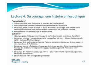 Cercle du Lac- Université d’été 2010
Lecture 4: Du courage, une histoire philosophique
Pourquoi ce livre?
Valeur essentielle pour l’entreprise, et pourtant, est-ce une valeur?
Bien comprendre comment une valeur peut elle-même être plurivoque
Le courage, entre passion et raison. « Bijoux de famille »: le courage, isolé comme valeur
familiale déterminante pour le maintien et la succession d’une entreprise familiale.
Comprendre le lien entre courage et responsabilité…
Que retenir?
XANADISXANADIS
Management consultingManagement consulting
Que retenir?
?Courage: geste d’éclat, purement inaugural, ou l’endurance et la persistance d’un effort?
Le courage héroïque : courage des anciens, courage face à la mort . Moyen d’exister dans la
sphère publique. Maitriser sa peur.
Le courage de la maîtrise de soi: Socrate, Platon et les suivants: Le courage devient rapport à
soi…Importance de l’intériorité.
Le courage comme effort patient: le courage devient une question d’intention et de décision.
Courage des chrétiens. Courage comme opposé au découragement. Patience de subir
l’ordinaire.
Le courage des modernes: Le courage entre la « peur » et « l’intérêt » (entre deux passions).
Le courage machiavélien…
Le lien croissant entre courage et responsabilité
p. 13
 