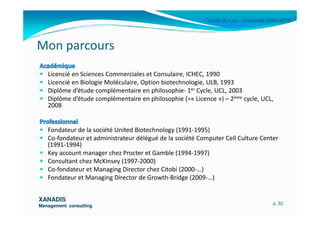 Cercle du Lac- Université d’été 2010
Mon parcours
Licencié en Sciences Commerciales et Consulaire, ICHEC, 1990
Licencié en Biologie Moléculaire, Option biotechnologie, ULB, 1993
Diplôme d’étude complémentaire en philosophie- 1er Cycle, UCL, 2003
Diplôme d’étude complémentaire en philosophie (=« Licence ») – 2ème cycle, UCL,
2008
XANADISXANADIS
Management consultingManagement consulting
Fondateur de la société United Biotechnology (1991-1995)
Co-fondateur et administrateur délégué de la société Computer Cell Culture Center
(1991-1994)
Key account manager chez Procter et Gamble (1994-1997)
Consultant chez McKinsey (1997-2000)
Co-fondateur et Managing Director chez Citobi (2000-…)
Fondateur et Managing Director de Growth-Bridge (2009-…)
p. 32
 