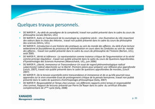Cercle du Lac- Université d’été 2010
DE NAYER P. , Au-delà du paradigme de la complexité, travail non publié présenté dans le cadre du cours de
philosophie sociale (Berten, UCL)
DE NAYER P., Kuhn et l’avènement de la cosmologie au vingtième siècle - Une illustration du rôle important
des valeurs dans le choix des théories , travail non publié présenté dans le cadre du cours de philosophie
des sciences (Ghins, UCL).
DE NAYER P., Introduction à une histoire des pratiques au sein du monde des affaires -Au-delà d’une lecture
weberienne et foucaldienne du processus de rationalisation en cours dans les conduites au sein du monde
des affaires , travail non publié présenté dans le cadre du cours de philosophie de l’histoire (Berten, UCL),
août 2005.
Quelques travaux personnels.
XANADISXANADIS
Management consultingManagement consulting
août 2005.
DE NAYER P., Vérité et Inférence : La représentation comme instance critique de l’argumentation et la vérité
comme principe régulateur , travail non publié présenté dans le cadre du cours de Questions Approfondies
d’Epistémologie des Sciences Humaines (Maesschalck, UCL, juin 2006)
DE NAYER P., Liberté, Immanence et Transcendance-Un essai de regard phénoménologique radical
subjectiviste/ radical objectiviste sur la liberté -Premiers jalons pour préparer une réflexion plus approfondie
(Lesch, 2007), travail non publié présenté dans le cadre de questions approfondies de morales, (Lesch
2007)
DE NAYER P.; De la tension essentielle entre transcendance et immanence et de ce qu’elle pourrait nous
apprendre sur le vivre ensemble-Essai de prolongement critique de la pensée henryenne, travail non publié
présenté dans le cadre de questions d’antrhopologie philosophique (Gely, 2007)
DE NAYER P; Responsabilité et Temps chez Levinas- Les différents rapports entre temps et responsabilité
chez Levinas, Rapport de lectures présenté par Pierre De Nayer dans le cadre du certificat d’études
complémentaire de 2ème cycle (Gely, 2008)
p. 35
 