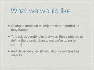 What we would like 
Changes modeled as objects and recorded as 
they happen 
To track dependencies between those objects t...