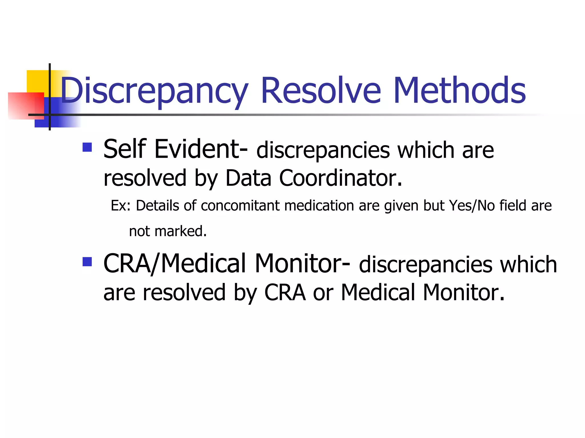 Discrepancy Resolve Methods Self Evident-  discrepancies which are resolved by Data Coordinator.  Ex: Details of concomitant medication are given but Yes/No field are not marked.   CRA/Medical Monitor-  discrepancies which are resolved by CRA or Medical Monitor. 