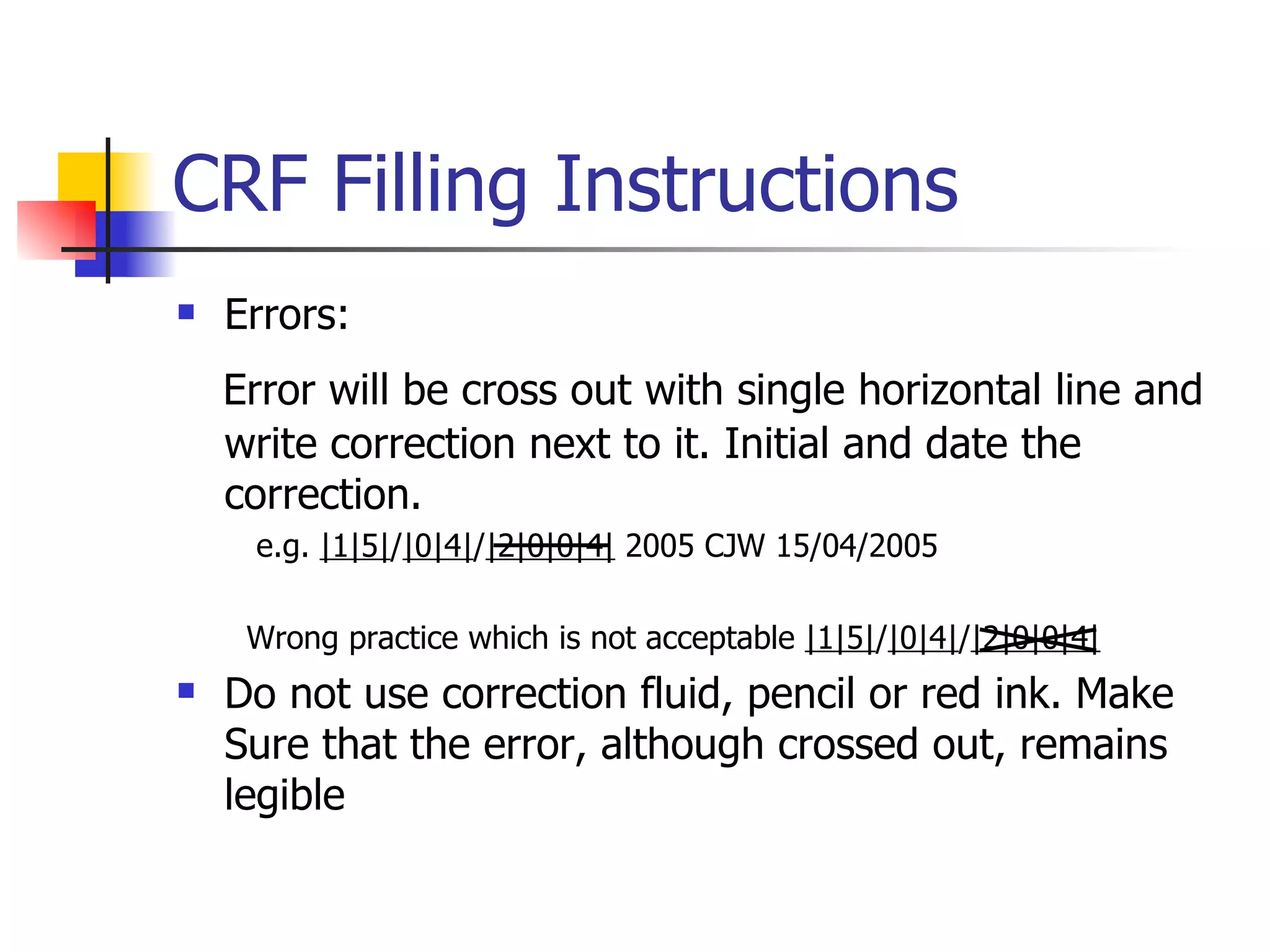 CRF Filling Instructions Errors: Error will be cross out with single horizontal line and write correction next to it. Initial and date the correction. e.g.  |1|5| / |0|4| / |2|0|0|4|  2005 CJW 15/04/2005  Wrong practice which is not acceptable  |1|5| / |0|4| / |2|0|0|4|   Do not use correction fluid, pencil or red ink. Make Sure that the error, although crossed out, remains legible 