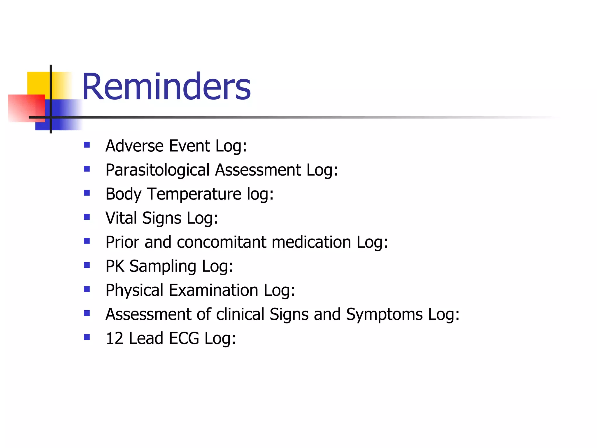 Reminders Adverse Event Log:  Parasitological Assessment Log:  Body Temperature log:  Vital Signs Log:  Prior and concomitant medication Log: PK Sampling Log:  Physical Examination Log:  Assessment of clinical Signs and Symptoms Log:  12 Lead ECG Log: 