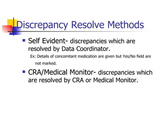 Discrepancy Resolve Methods Self Evident-  discrepancies which are resolved by Data Coordinator.  Ex: Details of concomitant medication are given but Yes/No field are not marked.   CRA/Medical Monitor-  discrepancies which are resolved by CRA or Medical Monitor. 