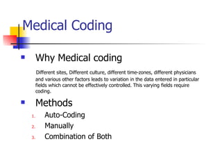 Medical Coding Why Medical coding Different sites, Different culture, different time-zones, different physicians and various other factors leads to variation in the data entered in particular fields which cannot be effectively controlled. This varying fields require coding.   Methods  Auto-Coding Manually Combination of Both 