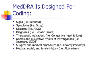 MedDRA Is Designed For Coding: Signs (i.e. Redness) Symptoms (i.e. Dizzy) Diseases (i.e. AIDS) Diagnoses (i.e. Hepatic failure) Therapeutic indications (i.e. Congestive heart failure) Names and qualitative results of investigations (i.e. Increased SGOT) Surgical and medical procedures (i.e. Cholecystectomy) Medical, social, and family history (i.e. Alcoholism) 