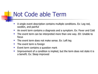 Not Code able Term A single event description contains multiple conditions. Ex: Leg red, swollen, and painful An event term contains a diagnosis and a symptom. Ex: Fever and Cold The event term can be interpreted more than one way. EX: Unable to focus The event term does not make sense. Ex: Left leg The event term is foreign  Event term contains a question mark Improvement of a condition is implied, but the term does not state it is a benefit. Ex: Sleep improved 
