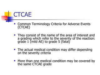 CTCAE Common Terminology Criteria for Adverse Events (CTCAE) They consist of the name of the area of interest and a grading which refer to the severity of the reaction: grade 1 (mild AE) to grade 5 (fatal)  The actual medical condition may differ depending on the severity criteria More than one medical condition may be covered by the same CTCAE grade 