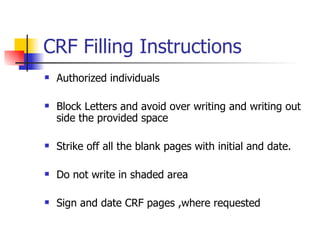 CRF Filling Instructions Authorized individuals Block Letters and avoid over writing and writing out side the provided space Strike off all the blank pages with initial and date. Do not write in shaded area Sign and date CRF pages ,where requested 