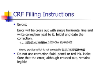CRF Filling Instructions Errors: Error will be cross out with single horizontal line and write correction next to it. Initial and date the correction. e.g.  |1|5| / |0|4| / |2|0|0|4|  2005 CJW 15/04/2005  Wrong practice which is not acceptable  |1|5| / |0|4| / |2|0|0|4|   Do not use correction fluid, pencil or red ink. Make Sure that the error, although crossed out, remains legible 