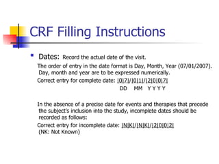 CRF Filling Instructions Dates:   Record the actual date of the visit. The order of entry in the date format is Day, Month, Year (07/01/2007). Day, month and year are to be expressed numerically.  Correct entry for complete date:  |0|7| / |0|1| / |2|0|0|7| DD  MM  Y Y Y Y In the absence of a precise date for events and therapies that precede the subject’s inclusion into the study, incomplete dates should be recorded as follows: Correct entry for incomplete date:  |N|K| / |N|K| / |2|0|0|2|   (NK: Not Known)  