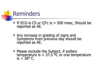 Reminders If ECG is CS or QTc is > 500 msec, Should be reported as AE. Any increase in grading of signs and Symptoms from previous day should be reported as AE. Please exclude the Subject, if axillary temperature is < 37.5 ºC or oral temperature is < 38° C. 