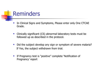 Reminders In Clinical Signs and Symptoms, Please enter only One CTCAE Grade. Clinically significant (CS) abnormal laboratory tests must be followed up as described in the protocol.  Did the subject develop any sign or symptom of severe malaria? If Yes, the subject withdrawn from trial. If Pregnancy test is “positive” complete ‘Notification of Pregnancy’ report 