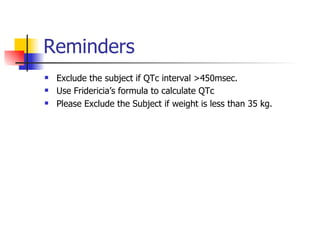 Reminders Exclude the subject if QTc interval >450msec. Use Fridericia’s formula to calculate QTc   Please Exclude the Subject if weight is less than 35 kg. 