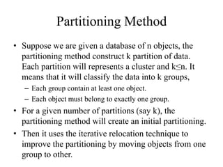 Partitioning Method
• Suppose we are given a database of n objects, the
partitioning method construct k partition of data.
Each partition will represents a cluster and k≤n. It
means that it will classify the data into k groups,
– Each group contain at least one object.
– Each object must belong to exactly one group.
• For a given number of partitions (say k), the
partitioning method will create an initial partitioning.
• Then it uses the iterative relocation technique to
improve the partitioning by moving objects from one
group to other.
 