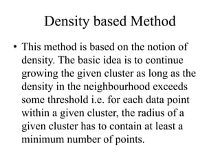 Density based Method
• This method is based on the notion of
density. The basic idea is to continue
growing the given cluster as long as the
density in the neighbourhood exceeds
some threshold i.e. for each data point
within a given cluster, the radius of a
given cluster has to contain at least a
minimum number of points.
 