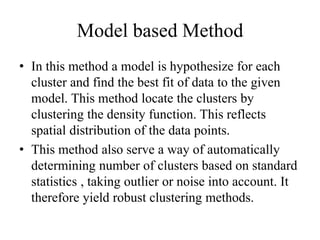 Model based Method
• In this method a model is hypothesize for each
cluster and find the best fit of data to the given
model. This method locate the clusters by
clustering the density function. This reflects
spatial distribution of the data points.
• This method also serve a way of automatically
determining number of clusters based on standard
statistics , taking outlier or noise into account. It
therefore yield robust clustering methods.
 