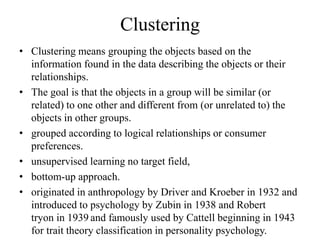 Clustering
• Clustering means grouping the objects based on the
information found in the data describing the objects or their
relationships.
• The goal is that the objects in a group will be similar (or
related) to one other and different from (or unrelated to) the
objects in other groups.
• grouped according to logical relationships or consumer
preferences.
• unsupervised learning no target field,
• bottom-up approach.
• originated in anthropology by Driver and Kroeber in 1932 and
introduced to psychology by Zubin in 1938 and Robert
tryon in 1939 and famously used by Cattell beginning in 1943
for trait theory classification in personality psychology.
 