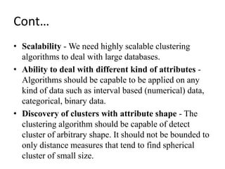 Cont…
• Scalability - We need highly scalable clustering
algorithms to deal with large databases.
• Ability to deal with different kind of attributes -
Algorithms should be capable to be applied on any
kind of data such as interval based (numerical) data,
categorical, binary data.
• Discovery of clusters with attribute shape - The
clustering algorithm should be capable of detect
cluster of arbitrary shape. It should not be bounded to
only distance measures that tend to find spherical
cluster of small size.
 