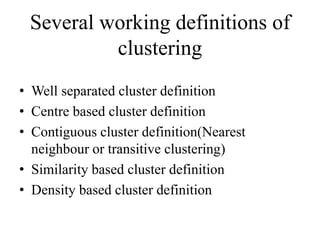 Several working definitions of
clustering
• Well separated cluster definition
• Centre based cluster definition
• Contiguous cluster definition(Nearest
neighbour or transitive clustering)
• Similarity based cluster definition
• Density based cluster definition
 
