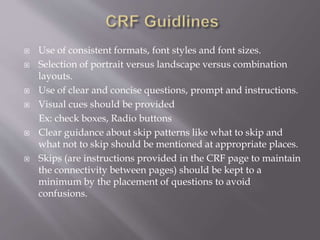  Use of consistent formats, font styles and font sizes.
 Selection of portrait versus landscape versus combination
layouts.
 Use of clear and concise questions, prompt and instructions.
 Visual cues should be provided
Ex: check boxes, Radio buttons
 Clear guidance about skip patterns like what to skip and
what not to skip should be mentioned at appropriate places.
 Skips (are instructions provided in the CRF page to maintain
the connectivity between pages) should be kept to a
minimum by the placement of questions to avoid
confusions.
 