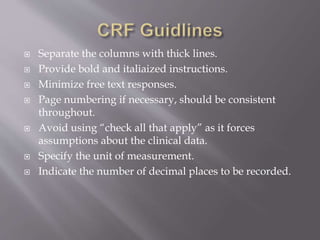  Separate the columns with thick lines.
 Provide bold and italiaized instructions.
 Minimize free text responses.
 Page numbering if necessary, should be consistent
throughout.
 Avoid using “check all that apply” as it forces
assumptions about the clinical data.
 Specify the unit of measurement.
 Indicate the number of decimal places to be recorded.
 