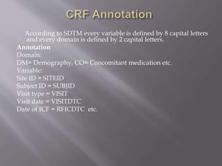 According to SDTM every variable is defined by 8 capital letters
and every domain is defined by 2 capital letters.
Annotation
Domain:
DM= Demography, CO= Concomitant medication etc.
Variable:
Site ID = SITEID
Subject ID = SUBJID
Visit type = VISIT
Visit date = VISITDTC
Date of ICF = RFICDTC etc.
 