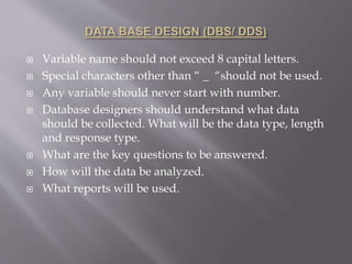  Variable name should not exceed 8 capital letters.
 Special characters other than “ _ “should not be used.
 Any variable should never start with number.
 Database designers should understand what data
should be collected. What will be the data type, length
and response type.
 What are the key questions to be answered.
 How will the data be analyzed.
 What reports will be used.
 