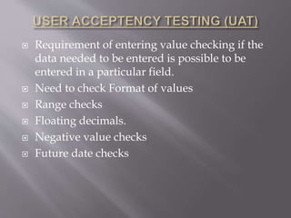  Requirement of entering value checking if the
data needed to be entered is possible to be
entered in a particular field.
 Need to check Format of values
 Range checks
 Floating decimals.
 Negative value checks
 Future date checks
 
