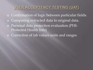  Confirmation of logic between particular fields.
 Comparing extracted data to original data.
 Personal data protection evaluation (PHI-
Protected Health Info)
 Correction of lab values units and ranges
 