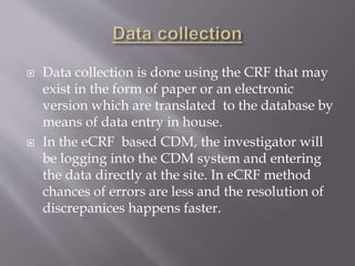  Data collection is done using the CRF that may
exist in the form of paper or an electronic
version which are translated to the database by
means of data entry in house.
 In the eCRF based CDM, the investigator will
be logging into the CDM system and entering
the data directly at the site. In eCRF method
chances of errors are less and the resolution of
discrepanices happens faster.
 