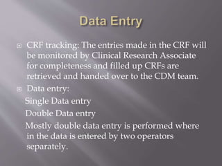  CRF tracking: The entries made in the CRF will
be monitored by Clinical Research Associate
for completeness and filled up CRFs are
retrieved and handed over to the CDM team.
 Data entry:
Single Data entry
Double Data entry
Mostly double data entry is performed where
in the data is entered by two operators
separately.
 