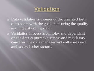  Data validation is a series of documented tests
of the data with the goal of ensuring the quality
and integrity of the data.
 Validation Process is complex and dependant
on the data captured, business and regulatory
concerns, the data management software used
and several other factors.
 