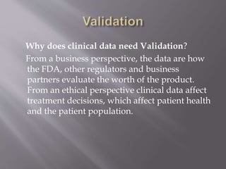 Why does clinical data need Validation?
From a business perspective, the data are how
the FDA, other regulators and business
partners evaluate the worth of the product.
From an ethical perspective clinical data affect
treatment decisions, which affect patient health
and the patient population.
 