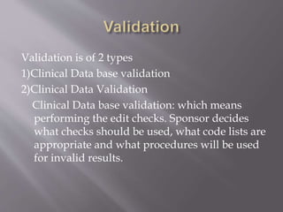 Validation is of 2 types
1)Clinical Data base validation
2)Clinical Data Validation
Clinical Data base validation: which means
performing the edit checks. Sponsor decides
what checks should be used, what code lists are
appropriate and what procedures will be used
for invalid results.
 