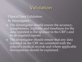 Clinical Data Validation:
By Investigator:
 The investigator should ensure the accuracy,
completeness, legibility and timeliness for the
data reported to the sponsor in the CRF’s and
in all required reports.
 The investigator should ensure that any data
reported on the CRF are consistent with the
patient’s medical records and where applicable
discrepancies should be explained.
 