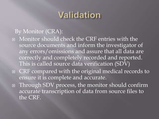 By Monitor (CRA):
 Monitor should check the CRF entries with the
source documents and inform the investigator of
any errors/omissions and assure that all data are
correctly and completely recorded and reported.
This is called source data verification (SDV)
 CRF compared with the original medical records to
ensure it is complete and accurate.
 Through SDV process, the monitor should confirm
accurate transcription of data from source files to
the CRF.
 