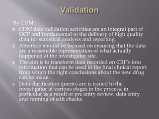 By CDM:
 CDM data validation activities are an integral part of
GCP and fundamental to the delivery of high quality
data for statistical analysis and reporting.
 Attention should be focused on ensuring that the data
are a reasonable representation of what actually
happened at the investigator site.
 The aim is to transform data recorded on CRF’s into
information that can be used in the final clinical report
from which the right conclusions about the new drug
can be made.
 Data clarification queries are is issued to the
investigator at various stages in the process, in
particular as a result of pre entry review, data entry
and running of edit checks.
 