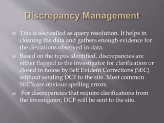  This is also called as query resolution. It helps in
cleaning the data and gathers enough evidence for
the deviations observed in data.
 Based on the types identified, discrepancies are
either flagged to the investigator for clarification or
closed in house by Self Evident Corrections (SEC)
without sending DCF to the site. Most common
SEC’s are obvious spelling errors.
 For discrepancies that require clarifications from
the investigator, DCF will be sent to the site.
 