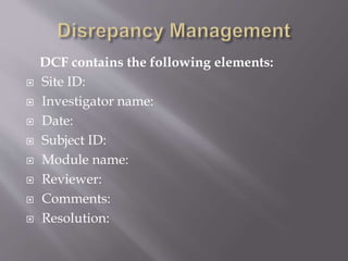 DCF contains the following elements:
 Site ID:
 Investigator name:
 Date:
 Subject ID:
 Module name:
 Reviewer:
 Comments:
 Resolution:
 