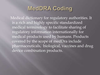Medical dictionary for regulatory authorities. It
is a rich and highly specific standardized
medical terminology to facilitate sharing of
regulatory information internationally for
medical products used by humans. Products
covered by the scope of medDra include
pharmaceuticals, biological, vaccines and drug
device combination products.
 