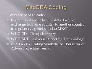 Why we need to code?
 In order to standardize the data. Easy to
exchange from one country to another country,
to regulatory agencies and to MNC’s.
 WHO.DD – Drug dictionary
 WHO.ART – Adverse Reporting Terminology
 COSTART – Coding Symbols for Thesaurus of
Adverse Reaction Terms.
 