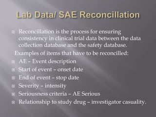  Reconcillation is the process for ensuring
consistency in clinical trial data between the data
collection database and the safety database.
Examples of items that have to be reconcilled:
 AE – Event description
 Start of event – onset date
 End of event – stop date
 Severity – intensity
 Seriousness criteria – AE Serious
 Relationship to study drug – investigator casuality.
 
